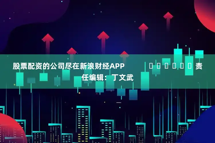 股票配资的公司尽在新浪财经APP            						责任编辑：丁文武
