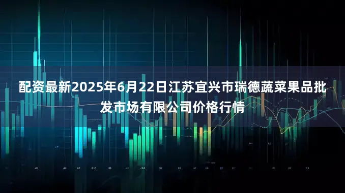 配资最新2025年6月22日江苏宜兴市瑞德蔬菜果品批发市场有限公司价格行情
