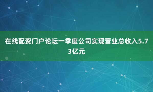 在线配资门户论坛一季度公司实现营业总收入5.73亿元