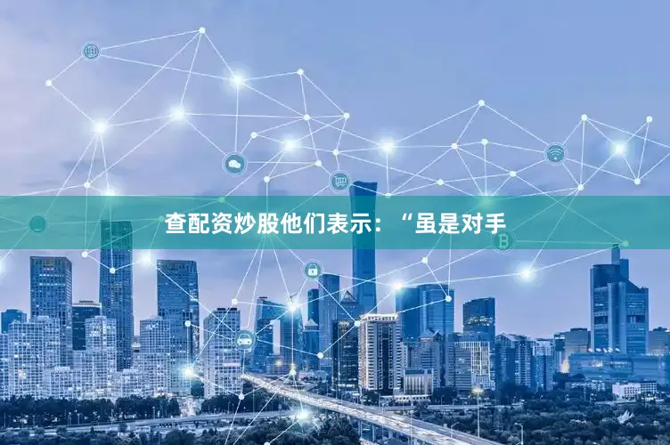 查配资炒股他们表示：“虽是对手